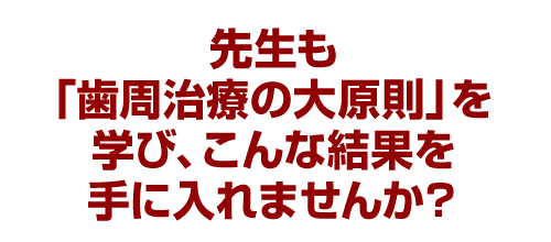 先生も「歯周治療の大原則」を学びこんな結果を手に入れませんか？