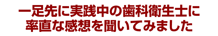 一足先に実践中の歯科衛生士に率直な感想を聞いてみました