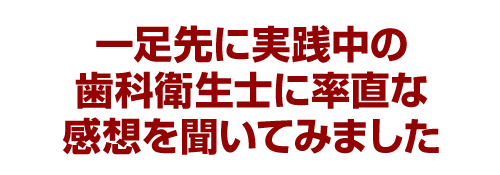 一足先に実践中の歯科衛生士に率直な感想を聞いてみました