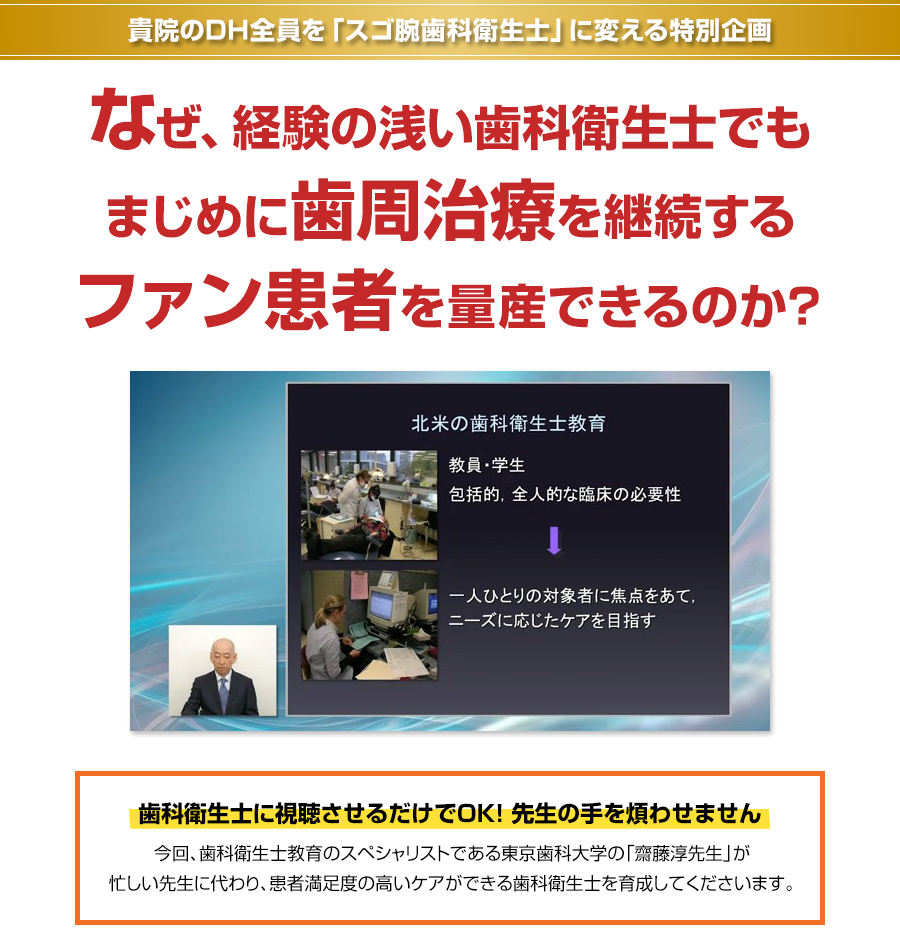 貴院のDH全員を「スゴ腕歯科衛生士」に変える特別企画 なぜ、経験の浅い歯科衛生士でもまじめに歯周治療を継続するファン患者を量産できるのか？