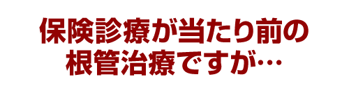 保険診療が当たり前の根管治療ですが…