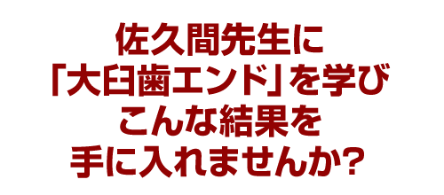 佐久間先生に「大臼歯エンド」を学びこんな結果を手に入れませんか？