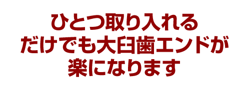 ひとつ取り入れるだけでも大臼歯エンドが楽になります