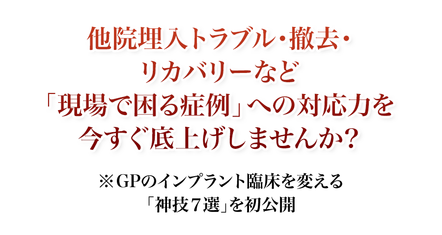 他院埋入トラブル・撤去・リカバリーなど「現場で困る症例」への対応力を今すぐ底上げしませんか？GPのインプラント臨床を変える「神技7選」を初公開