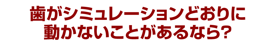 歯がシミュレーションどおりに動かないことがあるなら？