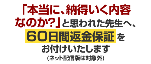 「本当に、納得いく内容なのか?」と思われた先生へ、60日間返金保証をお付けいたします(ネット配信版は対象外)