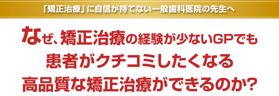 「矯正治療」に自信が持てない一般歯科医院の先生へ。なぜ、矯正治療の経験が少ないGPでも患者がクチコミしたくなる高品質な矯正治療ができるのか？