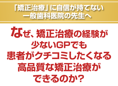 「矯正治療」に自信が持てない一般歯科医院の先生へ。なぜ、矯正治療の経験が少ないGPでも患者がクチコミしたくなる高品質な矯正治療ができるのか？