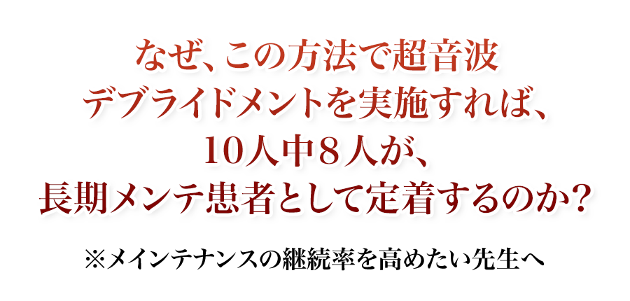 なぜ、この方法で超音波デブライドメントを実施すれば、10人中8人が、長期メンテ患者として定着するのか?メインテナンスの継続率を高めたい先生へ