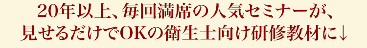 20年以上、毎回満席の人気セミナーが、見せるだけでOKの衛生士向け研修教材に↓