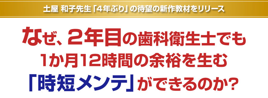 土屋和子先生「４年ぶり」の待望の新作教材をリリース。なぜ、2年目の歯科衛生士でも1か月12時間の余裕を生む「時短メンテ」ができるのか？