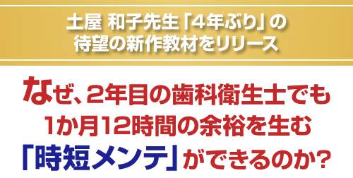 土屋和子先生「４年ぶり」の待望の新作教材をリリース。なぜ、2年目の歯科衛生士でも1か月12時間の余裕を生む「時短メンテ」ができるのか？