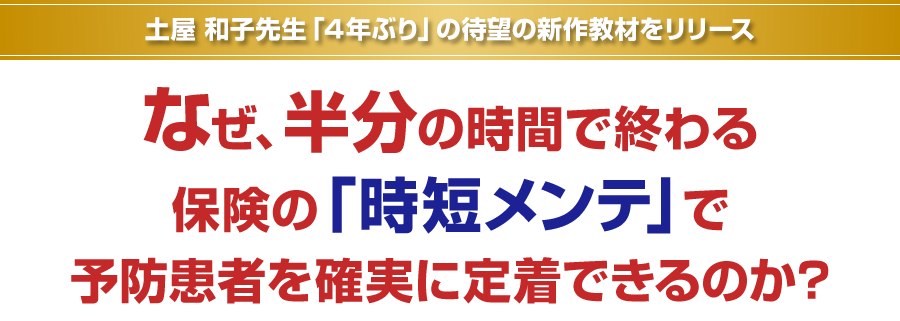 土屋和子先生「４年ぶり」の待望の新作教材をリリース。なぜ、半分の時間で終わる保険の「時短メンテ」で予防患者を確実に定着できるのか？