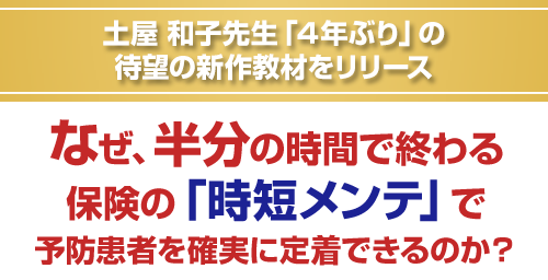 土屋和子先生「４年ぶり」の待望の新作教材をリリース。なぜ、半分の時間で終わる保険の「時短メンテ」で予防患者を確実に定着できるのか？